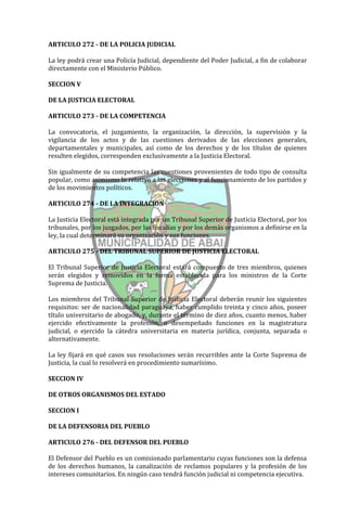 ARTICULO 272 - DE LA POLICIA JUDICIAL

La ley podrá crear una Policía Judicial, dependiente del Poder Judicial, a fin de colaborar
directamente con el Ministerio Público.

SECCION V

DE LA JUSTICIA ELECTORAL

ARTICULO 273 - DE LA COMPETENCIA

La convocatoria, el juzgamiento, la organización, la dirección, la supervisión y la
vigilancia de los actos y de las cuestiones derivados de las elecciones generales,
departamentales y municipales, así como de los derechos y de los títulos de quienes
resulten elegidos, corresponden exclusivamente a la Justicia Electoral.

Sin igualmente de su competencia las cuestiones provenientes de todo tipo de consulta
popular, como asimismo lo relativo a las elecciones y al funcionamiento de los partidos y
de los movimientos políticos.

ARTICULO 274 - DE LA INTEGRACION

La Justicia Electoral está integrada por un Tribunal Superior de Justicia Electoral, por los
tribunales, por los juzgados, por las fiscalías y por los demás organismos a definirse en la
ley, la cual determinará su organización y sus funciones.

ARTICULO 275 - DEL TRIBUNAL SUPERIOR DE JUSTICIA ELECTORAL

El Tribunal Superior de Justicia Electoral estará compuesto de tres miembros, quienes
serán elegidos y removidos en la forma establecida para los ministros de la Corte
Suprema de Justicia.

Los miembros del Tribunal Superior de Justicia Electoral deberán reunir los siguientes
requisitos: ser de nacionalidad paraguaya, haber cumplido treinta y cinco años, poseer
título universitario de abogado, y, durante el término de diez años, cuanto menos, haber
ejercido efectivamente la profesión, o desempeñado funciones en la magistratura
judicial, o ejercido la cátedra universitaria en materia jurídica, conjunta, separada o
alternativamente.

La ley fijará en qué casos sus resoluciones serán recurribles ante la Corte Suprema de
Justicia, la cual lo resolverá en procedimiento sumarísimo.

SECCION IV

DE OTROS ORGANISMOS DEL ESTADO

SECCION I

DE LA DEFENSORIA DEL PUEBLO

ARTICULO 276 - DEL DEFENSOR DEL PUEBLO

El Defensor del Pueblo es un comisionado parlamentario cuyas funciones son la defensa
de los derechos humanos, la canalización de reclamos populares y la profesión de los
intereses comunitarios. En ningún caso tendrá función judicial ni competencia ejecutiva.
 