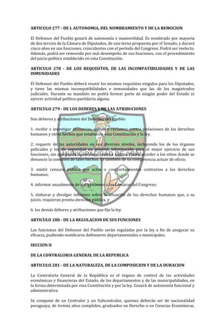 ARTICULO 277 - DE L AUTONOMIA, DEL NOMBRAMIENTO Y DE LA REMOCION

El Defensor del Pueblo gozará de autonomía e inamovilidad. Es nombrado por mayoría
de dos tercios de la Cámara de Diputados, de una terna propuesta por el Senado, y durará
cinco años en sus funciones, coincidentes con el período del Congreso. Podrá ser reelecto.
Además, podrá ser removido por mal desempeño de sus funciones, con el procedimiento
del juicio político establecido en esta Constitución.

ARTICULO 278 - DE LOS REQUISITOS, DE LAS INCOMPATIBILIDADES Y DE LAS
INMUNIDADES

El Defensor del Pueblo deberá reunir los mismos requisitos exigidos para los Diputados,
y tiene las mismas incompatibilidades e inmunidades que las de los magistrados
judiciales. Durante su mandato no podrá formar parte de ningún poder del Estado ni
ejercer actividad político partidaria alguna.

ARTICULO 279 - DE LOS DEBERES Y DE LAS ATRIBUCIONES

Son deberes y atribuciones del Defensor del Pueblo:

1. recibir e investigar denuncias, quejas y reclamos contra violaciones de los derechos
humanos y otros hechos que establecen esta Constitución y la ley.

2. requerir de las autoridades en sus diversos niveles, incluyendo los de los órganos
policiales y los de seguridad en general, información para el mejor ejercicio de sus
funciones, sin que pueda oponérsele reserva alguna. Podrá acceder a los sitios donde se
denuncie la comisión de tales hechos. Es también de su competencia actuar de oficio;

3. emitir censura pública por actos o comportamientos contrarios a los derechos
humanos;

4. informar anualmente de sus gestiones a las Cámaras del Congreso;

5. elaborar y divulgar informes sobre la situación de los derechos humanos que, a su
juicio, requieran pronta atención pública, y

6. los demás deberes y atribuciones que fije la ley.

ARTICULO 280 - DE LA REGULACION DE SUS FUNCIONES

Las funciones del Defensor del Pueblo serán reguladas por la ley a fin de asegurar su
eficacia, pudiendo nombrarse defensores departamentales o municipales.

SECCION II

DE LA CONTRALORIA GENERAL DE LA REPUBLICA

ARTICULO 281 - DE LA NATURALEZA, DE LA COMPOSICION Y DE LA DURACION

La Contraloría General de la República es el órgano de control de las actividades
económicas y financieras del Estado, de los departamentos y de las municipalidades, en
la forma determinada por esta Constitución y por la ley. Gozará de autonomía funcional y
administrativa.

Se compone de un Contralor y un Subcontralor, quienes deberán ser de nacionalidad
paraguaya, de treinta años cumplidos, graduados en Derecho o en Ciencias Económicas,
 