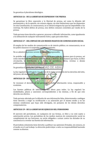 Se garantiza el pluralismo ideológico.

ARTICULO 26 - DE LA LIBERTAD DE EXPRESION Y DE PRENSA

Se garantizan la libre expresión y la libertad de prensa, así como la difusión del
pensamiento y de la opinión, sin censura alguna, sin más limitaciones que las dispuestas
en esta Constitución; en consecuencia, no se dictará ninguna ley que las imposibilite o las
restrinja. No habrá delitos de prensa, sino delitos comunes cometidos por medio de la
prensa.

Toda persona tiene derecho a generar, procesar o difundir información, como igualmente
a la utilización de cualquier instrumento lícito y apto para tales fines.

ARTICULO 27 - DEL EMPLEO DE LOS MEDIOS MASIVOS DE COMUNICACION SOCIAL

El empleo de los medios de comunicación es de interés público; en consecuencia, no se
los podrá clausurar ni suspender su funcionamiento.

No se admitirá la prensa carente de dirección responsable.

Se prohibe toda práctica discriminatoria en la provisión de insumos para la prensa, así
como interferir las frecuencias radioeléctricas y obstruir, de la manera que fuese, la libre
circulación, la distribución y la venta de periódicos, libros, revistas o demás
publicaciones con dirección o autoría responsable.

Se garantiza el pluralismo informativo.

La ley regulará la publicidad a los efectos de la mejor protección de los derechos del niño,
del joven, del analfabeto, del consumidor y de la mujer.

ARTICULO 28 - DEL DERECHO A INFORMARSE

Se reconoce el derecho de las personas a recibir información veraz, responsable y
ecuánime.

Las fuentes públicas de información son libres para todos. La ley regulará las
modalidades, plazos y sanciones correspondientes a las mismas, a fin de que este
derecho sea efectivo.

Toda persona afectada por la difusión de una información falsa, distorsionada o ambigua
tiene derecho a exigir su rectificación o su aclaración por el mismo medio y en las
mismas condiciones que haya sido divulgada, sin perjuicio de los demás derechos
compensatorios.

ARTICULO 29 - DE LA LIBERTAD DE EJERCICIO DEL PERIODISMO

El ejercicio del periodismo, en cualquiera de sus formas, es libre y no está sujeto a
autorización previa. Los periodistas de los medios masivos de comunicación social en
cumplimiento de sus funciones, no serán obligados a actuar contra los dictados de su
conciencia ni a revelar sus fuentes de información.

El periodista columnista tiene derecho a publicar sus opiniones firmadas, sin censura, en
el medio en el cual trabaje. La dirección podrá dejar a salvo su responsabilidad haciendo
constar su disenso.
 