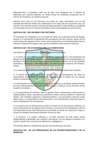 Administrativas o Contables. Cada uno de ellos será designado por la Cámara de
Diputados, por mayoría absoluta, de sendas ternas de candidatos propuestos por la
Cámara de Senadores, con idéntica mayoría.

Durarán cinco años en sus funciones, los cuales no serán coincidentes con los del
mandato presidencial. Podrán ser confirmados en el cargo sólo por un período más, con
sujeción a los mismos trámites. Durante tal lapso gozarán de inamovilidad, no pudiendo
ser removidos sino por la comisión de delitos o por mal desempeño de sus funciones.

ARTICULO 282 - DEL INFORME Y DEL DICTAMEN

El Presidente de la República, en su carácter de titular de la administración del Estado,
enviará a la Contraloría la liquidación del presupuesto del año anterior, dentro de los
cuatro meses del siguiente. En los cuatro meses posteriores, la Contraloría deberá elevar
informe y dictamen al Congreso, para que los consideren cada una de las Cámaras.

ARTICULO 283 - DE LOS DEBERES Y DE LAS ATRIBUCIONES

Son deberes y atribuciones del Contralor General de la República:

1. el control, la vigilancia y la fiscalización de los bienes públicos y del patrimonio del
Estado, los de las entidades regionales o departamentales, los de las municipalidades, los
del Banco Central y los de los demás bancos del Estado o mixtos, los de las entidades
autónomas, autárquicas o descentralizadas, así como los de las empresas del Estado o
mixtas;

2. el control de la ejecución y de la liquidación del Presupuesto General de la Nación;

3. el control de la ejecución y de la liquidación de los presupuestos de todas las
reparticiones mencionadas en el inciso 1, como asimismo el examen de sus cuentas,
fondos e inventarios;

4. la fiscalización de las cuentas nacionales de las empresas o entidades multinacionales,
de cuyo capital participe el Estado en forma directa o indirecta, en los términos de los
respectivos tratados;

5. el requerimiento de informes sobre la gestión fiscal y patrimonial a toda persona o
entidad pública, mixta o privada que administre fondos, servicios públicos o bienes del
Estado, a las entidades regionales o departamentales y a los municipios, todas las cuales
deben poner a su disposición la documentación y los comprobantes requeridos para el
mejor cumplimiento de sus funciones;

6. la recepción de las declaraciones juradas de bienes de los funcionarios públicos, así
como la formación de un registro de las mismas y la producción de dictámenes sobre la
correspondencia entre tales declaraciones, prestadas al asumir los respectivos cargos, y
las que los aludidos funcionarios formulen al cesar en ellos.

7. la denuncia a la justicia ordinaria y al Poder Ejecutivo de todo delito siendo
solidariamente responsable, por omisión o desviación, con los órganos sometidos a su
control, cuando éstos actuasen con deficiencia o negligencia, y

8. los demás deberes y atribuciones que fije esta Constitución y las leyes.

ARTICULO 284 - DE LAS INMUNIDADES, DE LAS INCOMPATIBILIDADES Y DE LA
REMOCION
 
