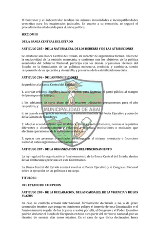 El Contralor y el Subcontralor tendrán las mismas inmunidades e incompatibilidades
prescritas para los magistrados judiciales. En cuanto a su remoción, se seguirá el
procedimiento establecido para el juicio político.

SECCION III

DE LA BANCA CENTRAL DEL ESTADO

ARTICULO 285 - DE LA NATURALEZA, DE LOS DEBERES Y DE LAS ATRIBUCIONES

Se establece una Banca Central del Estado, en carácter de organismos técnico. Ella tiene
la exclusividad de la emisión monetaria, y conforme con los objetivos de la política
económica del Gobierno Nacional, participa con los demás organismos técnicos del
Estado, en la formulación de las políticas monetaria, crediticia y cambiaria, siendo
responsable de su ejecución y desarrollo, y preservando la estabilidad monetaria.

ARTICULO 286 - DE LAS PROHIBICIONES

Se prohibe a la Banca Central del Estado:

1. acordar créditos, directa o indirectamente, para financiar el gasto público al margen
del presupuesto, excepto:

i. los adelantos de corto plazo de los recursos tributarios presupuestos para el año
respectivo, y

ii. en caso de emergencia nacional, con resolución fundada del Poder Ejecutivo y acuerdo
de la Cámara de Senadores.

2. adoptar acuerdo alguno que establezca, directa o indirectamente, normas o requisitos
diferentes o discriminatorios y relativos a personas, instituciones o entidades que
efectúan operaciones de la misma naturaleza, y

3. operar con personas o entidades no integradas al sistema monetario o financiero
nacional, salvo organismos internacionales.

ARTICULO 287 - DE LA ORGANIZACION Y DEL FUNCIONAMIENTO

La ley regulará la organización y funcionamiento de la Banca Central del Estado, dentro
de las limitaciones previstas en esta Constitución.

La Banca Central del Estado rendirá cuentas al Poder Ejecutivo y al Congreso Nacional
sobre la ejecución de las políticas a su cargo.

TITULO III

DEL ESTADO DE EXCEPCION

ARTICULO 288 - DE LA DECLARACION, DE LAS CAUSALES, DE LA VIGENCIA Y DE LOS
PLAZOS

En caso de conflicto armado internacional, formalmente declarado o no, o de grave
conmoción interior que ponga en inminente peligro el imperio de esta Constitución o el
funcionamiento regular de los órganos creados por ella, el Congreso o el Poder Ejecutivo
podrán declarar el Estado de Excepción en todo o en parte del territorio nacional, por un
término de sesenta días como máximo. En el caso de que dicha declaración fuera
 