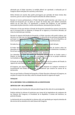 efectuada por el Poder ejecutivo, la medida deberá ser aprobada o rechazada por el
Congreso dentro del plazo de cuarenta y ocho horas.

Dicho término de sesenta días podrá prorrogarse por períodos de hasta treinta días
sucesivos, para lo cual se requerirá mayoría absoluta de ambas Cámaras.

Durante el receso parlamentario, el Poder Ejecutivo podrá decretar, por única vez, el
Estado de Excepción por un plazo no mayor de treinta días, pero deberá someterlo
dentro de los ocho días a la aprobación o rechazo del Congreso, el cual quedará
convocado de pleno derecho a sesión extraordinaria, únicamente para tal efecto.

El decreto o la ley que declare el Estado de Excepción contendrá las razones y los hechos
que se invoquen para su adopción, el tiempo de su vigencia y el territorio afectado, así
como los derechos que restrinja.

Durante la vigencia del Estado de Excepción, el Poder ejecutivo sólo podrá ordenar, por
decreto y en cada caso, las siguientes medidas: la detención de las personas indiciadas de
participar en algunos de esos hechos, su traslado de un punto a otro de la República, así
como la prohibición o la restricción de reuniones públicas y de manifestaciones.

En todos los casos, las personas indiciadas tendrán la opción de salir del país.

El Poder Ejecutivo informará de inmediato a la Corte suprema de Justicia sobre los
detenidos en virtud del Estado de Excepción y sobre el lugar de su detención o traslado, a
fin de hacer posible una inspección judicial.

Los detenidos en razón del Estado de Excepción permanecerán en locales sanos y
limpios, no destinados a reos comunes, o guardarán reclusión en su propia residencia.
Los traslados se harán siempre a sitios poblados y salubres.

El Estado de Excepción no interrumpirá el funcionamiento de los poderes del Estado, la
vigencia de esta Constitución ni, específicamente, el hábeas corpus.

El Congreso, por mayoría absoluta de votos, podrá disponer en cualquier momento el
levantamiento del Estado de Excepción, si considerase que cesaron las causas de su
declaración.

Una vez que finalice el Estado de Excepción, el Poder Ejecutivo informará al Congreso, en
un plazo no mayor de cinco días, sobre lo actuado durante la vigencia de aquél.

TITULO IV

DE LA REFORMA Y DE LA ENMIENDA DE LA CONSTITUCION

ARTICULO 289 - DE LA REFORMA

La reforma de esta Constitución sólo procederá luego de diez años de su promulgación.

Podrán solicitar la reforma el veinticinco por ciento de los legisladores de cualquiera de
las Cámaras del Congreso, el Presidente de la República o treinta mil electores, en
petición firmada.

La declaración de la necesidad de la reforma sólo será aprobada por mayoría absoluta de
dos tercios de los miembros de cada Cámara del Congreso.
 