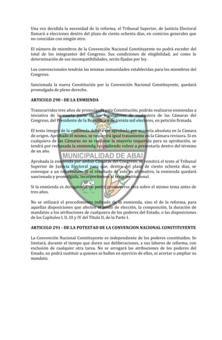 Una vez decidida la necesidad de la reforma, el Tribunal Superior, de Justicia Electoral
llamará a elecciones dentro del plazo de ciento ochenta días, en comicios generales que
no coincidan con ningún otro.

El número de miembros de la Convención Nacional Constituyente no podrá exceder del
total de los integrantes del Congreso. Sus condiciones de elegibilidad, así como la
determinación de sus incompatibilidades, serán fijadas por ley.

Los convencionales tendrán las mismas inmunidades establecidas para los miembros del
Congreso.

Sancionada la nueva Constitución por la Convención Nacional Constituyente, quedará
promulgada de pleno derecho.

ARTICULO 290 - DE LA ENMIENDA

Transcurridos tres años de promulgada esta Constitución, podrán realizarse enmiendas a
iniciativa de la cuarta parte de los legisladores de cualquiera de las Cámaras del
Congreso, del Presidente de la República o de treinta mil electores, en petición firmada.

El texto íntegro de la enmienda deberá ser aprobado por mayoría absoluta en la Cámara
de origen. Aprobado el mismo, se requerirá igual tratamiento en la Cámara revisora. Si en
cualquiera de las Cámaras no se reuniese la mayoría requerida para su aprobación, se
tendrá por rechazada la enmienda, no pudiendo volver a presentarla dentro del término
de un año.

Aprobada la enmienda por ambas Cámaras del Congreso, se remitirá el texto al Tribunal
Superior de Justicia Electoral para que, dentro del plazo de ciento ochenta días, se
convoque a un referéndum. Si el resultado de este es afirmativo, la enmienda quedará
sancionada y promulgada, incorporándose al texto institucional.

Si la enmienda es derogatoria, no podrá promoverse otra sobre el mismo tema antes de
tres años.

No se utilizará el procedimiento indicado de la enmienda, sino el de la reforma, para
aquellas disposiciones que afecten el modo de elección, la composición, la duración de
mandatos a los atribuciones de cualquiera de los poderes del Estado, o las disposiciones
de los Capítulos I, II, III y IV del Título II, de la Parte I.

ARTICULO 291 - DE LA POTESTAD DE LA CONVENCION NACIONAL CONSTITUYENTE

La Convención Nacional Constituyente es independiente de los poderes constituídos. Se
limitará, durante el tiempo que duren sus deliberaciones, a sus labores de reforma, con
exclusión de cualquier otra tarea. No se arrogará las atribuciones de los poderes del
Estado, no podrá sustituir a quienes se hallen en ejercicio de ellos, ni acortar o ampliar su
mandato.
 