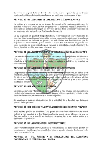 Se reconoce al periodista el derecho de autoría sobre el producto de su trabajo
intelectual, artístico o fotográfico, cualquiera sea su técnica, conforme con la ley.

ARTICULO 30 - DE LAS SEÑALES DE COMUNICACION ELECTROMAGNETICA

La emisión y la propagación de las señales de comunicación electromagnética son del
dominio público del Estado, el cual, en ejercicio de la soberanía nacional, promoverá el
pleno empleo de las mismas según los derechos propios de la República y conforme con
los convenios internacionales ratificados sobre la materia.

La ley asegurará, en igualdad de oportunidades, el libre acceso al aprovechamiento del
espectro electromagnético, así como al de los instrumentos electrónicos de acumulación
y procesamiento de información pública, sin más límites que los impuestos por las
regulaciones internacionales y las normas técnicas. Las autoridades asegurarán que
estos elementos no sean utilizados para vulnerar la intimidad personal o familiar y los
demás derechos establecidos en esta Constitución.

ARTICULO 31 - DE LOS MEDIOS MASIVOS DE COMUNICACION SOCIAL DEL ESTADO

Los medios de comunicación dependientes del Estado serán regulados por ley en su
organización y en su funcionamiento, debiendo garantizarse el acceso democrático y
pluralista a los mismos de todos los sectores sociales y políticos, en igualdad de
oportunidades.

ARTICULO 32 - DE LA LIBERTAD DE REUNION Y DE MANIFESTACION

Las personas tienen derecho a reunirse y a manifestarse pacíficamente, sin armas y con
fines lícitos, sin necesidad de permiso, así como el derecho a no ser obligadas a participar
de tales actos. La ley sólo podrá reglamentar su ejercicio en lugares de tránsito público,
en horarios determinados, preservando derechos de terceros y el orden público
establecido en la ley.

ARTICULO 33 - DEL DERECHO A LA INTIMIDAD

La intimidad personal y familiar, así como el respeto a la vida privada, son inviolables. La
conducta de las personas, en tanto no afecte al orden público establecido en la ley o a los
derechos de terceros, está exenta de la autoridad pública.

Se garantizan el derecho a la protección de la intimidad, de la dignidad y de la imagen
privada de las personas.

ARTICULO 34 - DEL DERECHO A LA INVIOLABILIDAD DE LOS RECINTOS PRIVADOS

Todo recinto privado es inviolable. Sólo podrá ser allanado o clausurado por orden
judicial y con sujeción a la ley. Excepcionalmente podrá serlo, además, en caso de
flagrante delito o para impedir su inminente perpetración, o para evitar daños a la
persona o a la propiedad.

ARTICULO 35 - DE LOS DOCUMENTOS IDENTIFICATORIOS

Los documentos identificatorios, licencias o constancias de las personas no podrán ser
incautados ni retenidos por las autoridades. Estas no podrán privarlas de ellos, salvo los
casos previstos en la ley.

ARTICULO 36 - DEL DERECHO A LA INVIOLABILIDAD DEL PATRIMONIO
DOCUMENTAL Y LA COMUNICACION PRIVADA
 