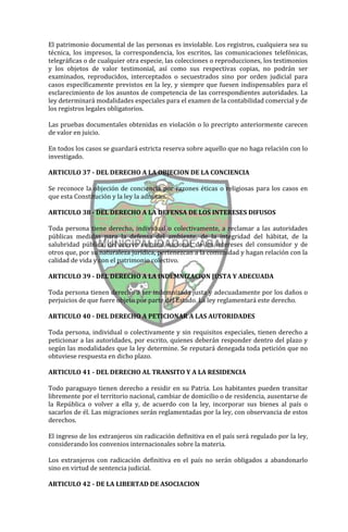 El patrimonio documental de las personas es inviolable. Los registros, cualquiera sea su
técnica, los impresos, la correspondencia, los escritos, las comunicaciones telefónicas,
telegráficas o de cualquier otra especie, las colecciones o reproducciones, los testimonios
y los objetos de valor testimonial, así como sus respectivas copias, no podrán ser
examinados, reproducidos, interceptados o secuestrados sino por orden judicial para
casos específicamente previstos en la ley, y siempre que fuesen indispensables para el
esclarecimiento de los asuntos de competencia de las correspondientes autoridades. La
ley determinará modalidades especiales para el examen de la contabilidad comercial y de
los registros legales obligatorios.

Las pruebas documentales obtenidas en violación o lo precripto anteriormente carecen
de valor en juicio.

En todos los casos se guardará estricta reserva sobre aquello que no haga relación con lo
investigado.

ARTICULO 37 - DEL DERECHO A LA OBJECION DE LA CONCIENCIA

Se reconoce la objeción de conciencia por razones éticas o religiosas para los casos en
que esta Constitución y la ley la admitan.

ARTICULO 38 - DEL DERECHO A LA DEFENSA DE LOS INTERESES DIFUSOS

Toda persona tiene derecho, individual o colectivamente, a reclamar a las autoridades
públicas medidas para la defensa del ambiente, de la integridad del hábitat, de la
salubridad pública, del acervo cultural nacional, de los intereses del consumidor y de
otros que, por su naturaleza jurídica, pertenezcan a la comunidad y hagan relación con la
calidad de vida y con el patrimonio colectivo.

ARTICULO 39 - DEL DERECHO A LA INDEMNIZACION JUSTA Y ADECUADA

Toda persona tienen derecho a ser indemnizada justa y adecuadamente por los daños o
perjuicios de que fuere objeto por parte del Estado. La ley reglamentará este derecho.

ARTICULO 40 - DEL DERECHO A PETICIONAR A LAS AUTORIDADES

Toda persona, individual o colectivamente y sin requisitos especiales, tienen derecho a
peticionar a las autoridades, por escrito, quienes deberán responder dentro del plazo y
según las modalidades que la ley determine. Se reputará denegada toda petición que no
obtuviese respuesta en dicho plazo.

ARTICULO 41 - DEL DERECHO AL TRANSITO Y A LA RESIDENCIA

Todo paraguayo tienen derecho a residir en su Patria. Los habitantes pueden transitar
libremente por el territorio nacional, cambiar de domicilio o de residencia, ausentarse de
la República o volver a ella y, de acuerdo con la ley, incorporar sus bienes al país o
sacarlos de él. Las migraciones serán reglamentadas por la ley, con observancia de estos
derechos.

El ingreso de los extranjeros sin radicación definitiva en el país será regulado por la ley,
considerando los convenios internacionales sobre la materia.

Los extranjeros con radicación definitiva en el país no serán obligados a abandonarlo
sino en virtud de sentencia judicial.

ARTICULO 42 - DE LA LIBERTAD DE ASOCIACION
 