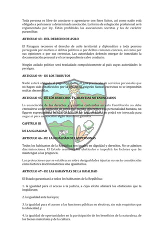 Toda persona es libre de asociarse o agremiarse con fines lícitos, así como nadie está
obligado a pertenecer a determinada asociación. La forma de colegiación profesional será
reglamentada por ley. Están prohibidas las asociaciones secretas y las de carácter
paramilitar.

ARTICULO 43 - DEL DERECHO DE ASILO

El Paraguay reconoce el derecho de asilo territorial y diplomático a toda persona
perseguida por motivos o delitos políticos o por delitos comunes conexos, así como por
sus opiniones o por sus creencias. Las autoridades deberán otorgar de inmediato la
documentación personal y el correspondiente salvo conducto.

Ningún asilado político será trasladado compulsivamente al país cuyas autoridades lo
persigan.

ARTICULO 44 - DE LOS TRIBUTOS

Nadie estará obligado al pago de tributos ni a la prestación de servicios personales que
no hayan sido establecidos por la ley. No se exigirán fianzas excesivas ni se impondrán
multas desmedidas.

ARTICULO 45 - DE LOS DERECHOS Y GARANTIAS NO ENUNCIADOS

La enunciación de los derechos y garantías contenidos en esta Constitución no debe
entenderse como negación de otros que, siendo inherentes a la personalidad humana, no
figuren expresamente en ella. La falta de ley reglamentaria no podrá ser invocada para
negar ni para menoscabar algún derecho o garantía.

CAPITULO III

DE LA IGUALDAD

ARTICULO 46 - DE LA IGUALDAD DE LAS PERSONAS

Todos los habitantes de la República son iguales en dignidad y derechos. No se admiten
discriminaciones. El Estado removerá los obstáculos e impedirá los factores que las
mantengan o las propicien.

Las protecciones que se establezcan sobre desigualdades injustas no serán consideradas
como factores discriminatorios sino igualitarios.

ARTICULO 47 - DE LAS GARANTIAS DE LA IGUALDAD

El Estado garantizará a todos los habitantes de la República:

1. la igualdad para el acceso a la justicia, a cuyo efecto allanará los obstáculos que la
impidiesen;

2. la igualdad ante las leyes;

3. la igualdad para el acceso a las funciones públicas no electivas, sin más requisitos que
la idoneidad, y

4. la igualdad de oportunidades en la participación de los beneficios de la naturaleza, de
los bienes materiales y de la cultura.
 
