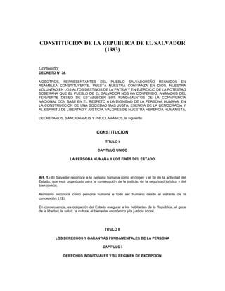 CONSTITUCION DE LA REPUBLICA DE EL SALVADOR
(1983)
Contenido;
DECRETO Nº 38.
NOSOTROS, REPRESENTANTES DEL PUEBLO SALVADOREÑO REUNIDOS EN
ASAMBLEA CONSTITUYENTE, PUESTA NUESTRA CONFIANZA EN DIOS, NUESTRA
VOLUNTAD EN LOS ALTOS DESTINOS DE LA PATRIA Y EN EJERCICIO DE LA POTESTAD
SOBERANA QUE EL PUEBLO DE EL SALVADOR NOS HA CONFERIDO, ANIMADOS DEL
FERVIENTE DESEO DE ESTABLECER LOS FUNDAMENTOS DE LA CONVIVENCIA
NACIONAL CON BASE EN EL RESPETO A LA DIGNIDAD DE LA PERSONA HUMANA, EN
LA CONSTRUCCION DE UNA SOCIEDAD MAS JUSTA, ESENCIA DE LA DEMOCRACIA Y
AL ESPIRITU DE LIBERTAD Y JUSTICIA, VALORES DE NUESTRA HERENCIA HUMANISTA,
DECRETAMOS, SANCIONAMOS Y PROCLAMAMOS, la siguiente
CONSTITUCION
TITULO I
CAPITULO UNICO
LA PERSONA HUMANA Y LOS FINES DEL ESTADO
Art. 1.- El Salvador reconoce a la persona humana como el origen y el fin de la actividad del
Estado, que está organizado para la consecución de la justicia, de la seguridad jurídica y del
bien común.
Asimismo reconoce como persona humana a todo ser humano desde el instante de la
concepción. (12)
En consecuencia, es obligación del Estado asegurar a los habitantes de la República, el goce
de la libertad, la salud, la cultura, el bienestar económico y la justicia social.
TITULO II
LOS DERECHOS Y GARANTIAS FUNDAMENTALES DE LA PERSONA
CAPITULO I
DERECHOS INDIVIDUALES Y SU REGIMEN DE EXCEPCION
 
