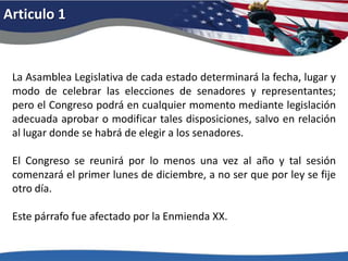 Articulo 1La Asamblea Legislativa de cada estado determinará la fecha, lugar y modo de celebrar las elecciones de senadores y representantes; pero el Congreso podrá en cualquier momento mediante legislación adecuada aprobar o modificar tales disposiciones, salvo en relación al lugar donde se habrá de elegir a los senadores. El Congreso se reunirá por lo menos una vez al año y tal sesión comenzará el primer lunes de diciembre, a no ser que por ley se fije otro día. Este párrafo fue afectado por la Enmienda XX. 