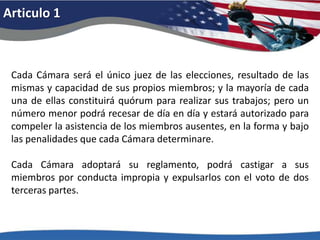 Articulo 1Cada Cámara será el único juez de las elecciones, resultado de las mismas y capacidad de sus propios miembros; y la mayoría de cada una de ellas constituirá quórum para realizar sus trabajos; pero un número menor podrá recesar de día en día y estará autorizado para compeler la asistencia de los miembros ausentes, en la forma y bajo las penalidades que cada Cámara determinare. Cada Cámara adoptará su reglamento, podrá castigar a sus miembros por conducta impropia y expulsarlos con el voto de dos terceras partes. 