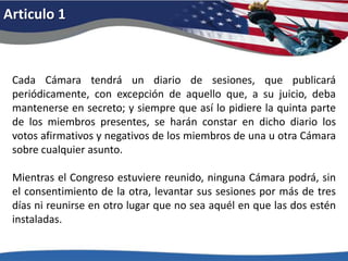 Articulo 1Cada Cámara tendrá un diario de sesiones, que publicará periódicamente, con excepción de aquello que, a su juicio, deba mantenerse en secreto; y siempre que así lo pidiere la quinta parte de los miembros presentes, se harán constar en dicho diario los votos afirmativos y negativos de los miembros de una u otra Cámara sobre cualquier asunto. Mientras el Congreso estuviere reunido, ninguna Cámara podrá, sin el consentimiento de la otra, levantar sus sesiones por más de tres días ni reunirse en otro lugar que no sea aquél en que las dos estén instaladas. 