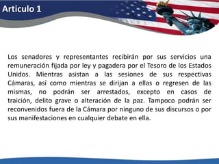 Articulo 1Los senadores y representantes recibirán por sus servicios una remuneración fijada por ley y pagadera por el Tesoro de los Estados Unidos. Mientras asistan a las sesiones de sus respectivas Cámaras, así como mientras se dirijan a ellas o regresen de las mismas, no podrán ser arrestados, excepto en casos de traición, delito grave o alteración de la paz. Tampoco podrán ser reconvenidos fuera de la Cámara por ninguno de sus discursos o por sus manifestaciones en cualquier debate en ella. 