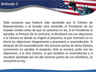 Articulo 1Todo proyecto que hubiere sido aprobado por la Cámara de Representantes y el Senado será sometido al Presidente de los Estados Unidos antes de que se convierta en ley. Si el Presidente lo aprueba, lo firmará. De lo contrario, lo devolverá con sus objeciones a la Cámara en donde se originó el proyecto, la que insertará en su diario las objeciones íntegramente y procederá a reconsiderarlo. Si después de tal reconsideración dos terceras partes de dicha Cámara convinieren en aprobar el proyecto, éste se enviará, junto con las objeciones, a la otra Cámara, la que también lo reconsiderará y si resultare aprobado por las dos terceras partes de sus miembros, se convertirá en ley. 