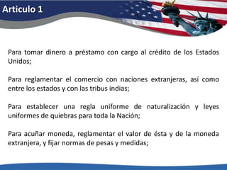 Articulo 1Para tomar dinero a préstamo con cargo al crédito de los Estados Unidos; Para reglamentar el comercio con naciones extranjeras, así como entre los estados y con las tribus indias; Para establecer una regla uniforme de naturalización y leyes uniformes de quiebras para toda la Nación; Para acuñar moneda, reglamentar el valor de ésta y de la moneda extranjera, y fijar normas de pesas y medidas; 