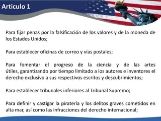 Articulo 1Para fijar penas por la falsificación de los valores y de la moneda de los Estados Unidos; Para establecer oficinas de correo y vías postales; Para fomentar el progreso de la ciencia y de las artes útiles, garantizando por tiempo limitado a los autores e inventores el derecho exclusivo a sus respectivos escritos y descubrimientos;Para establecer tribunales inferiores al Tribunal Supremo; Para definir y castigar la piratería y los delitos graves cometidos en alta mar, así como las infracciones del derecho internacional; 