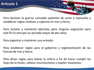 Articulo 1Para declarar la guerra, conceder patentes de corso y represalia y establecer reglas relativas a capturas en mar y tierra; Para reclutar y mantener ejércitos; pero ninguna asignación para este fin lo será por un período mayor de dos años; Para organizar y mantener una armada; Para establecer reglas para el gobierno y reglamentación de las fuerzas de mar y tierra; Para dictar reglas para llamar la milicia a fin de hacer cumplir las leyes de la Unión, sofocar insurrecciones y repeler invasiones; 