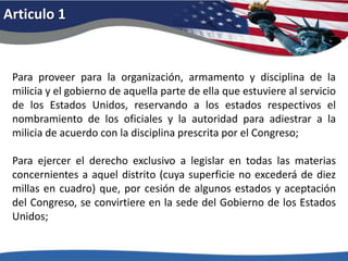 Articulo 1Para proveer para la organización, armamento y disciplina de la milicia y el gobierno de aquella parte de ella que estuviere al servicio de los Estados Unidos, reservando a los estados respectivos el nombramiento de los oficiales y la autoridad para adiestrar a la milicia de acuerdo con la disciplina prescrita por el Congreso; Para ejercer el derecho exclusivo a legislar en todas las materias concernientes a aquel distrito (cuya superficie no excederá de diez millas en cuadro) que, por cesión de algunos estados y aceptación del Congreso, se convirtiere en la sede del Gobierno de los Estados Unidos; 
