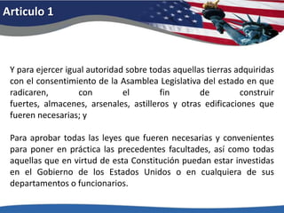 Articulo 1Y para ejercer igual autoridad sobre todas aquellas tierras adquiridas con el consentimiento de la Asamblea Legislativa del estado en que radicaren, con el fin de construir fuertes, almacenes, arsenales, astilleros y otras edificaciones que fueren necesarias; y Para aprobar todas las leyes que fueren necesarias y convenientes para poner en práctica las precedentes facultades, así como todas aquellas que en virtud de esta Constitución puedan estar investidas en el Gobierno de los Estados Unidos o en cualquiera de sus departamentos o funcionarios. 