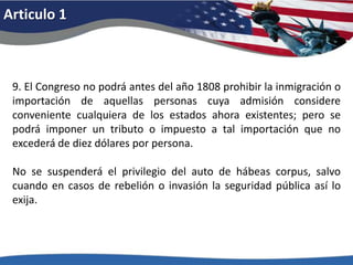 Articulo 19. El Congreso no podrá antes del año 1808 prohibir la inmigración o importación de aquellas personas cuya admisión considere conveniente cualquiera de los estados ahora existentes; pero se podrá imponer un tributo o impuesto a tal importación que no excederá de diez dólares por persona. No se suspenderá el privilegio del auto de hábeas corpus, salvo cuando en casos de rebelión o invasión la seguridad pública así lo exija. 
