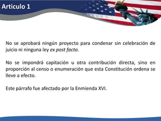 Articulo 1No se aprobará ningún proyecto para condenar sin celebración de juicio ni ninguna ley ex post facto.No se impondrá capitación u otra contribución directa, sino en proporción al censo o enumeración que esta Constitución ordena se lleve a efecto. Este párrafo fue afectado por la Enmienda XVI. 