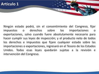 Articulo 1Ningún estado podrá, sin el consentimiento del Congreso, fijar impuestos o derechos sobre las importaciones o exportaciones, salvo cuando fuere absolutamente necesario para hacer cumplir sus leyes de inspección; y el producto neto de todos los derechos e impuestos que fijare cualquier estado sobre las importaciones o exportaciones, ingresará en el Tesoro de los Estados Unidos. Todas esas leyes quedarán sujetas a la revisión e intervención del Congreso. 