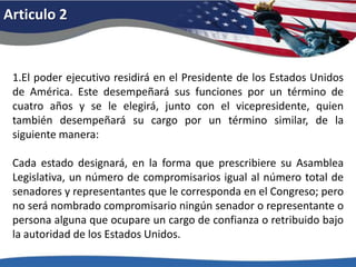 Articulo 21.El poder ejecutivo residirá en el Presidente de los Estados Unidos de América. Este desempeñará sus funciones por un término de cuatro años y se le elegirá, junto con el vicepresidente, quien también desempeñará su cargo por un término similar, de la siguiente manera: Cada estado designará, en la forma que prescribiere su Asamblea Legislativa, un número de compromisarios igual al número total de senadores y representantes que le corresponda en el Congreso; pero no será nombrado compromisario ningún senador o representante o persona alguna que ocupare un cargo de confianza o retribuido bajo la autoridad de los Estados Unidos. 