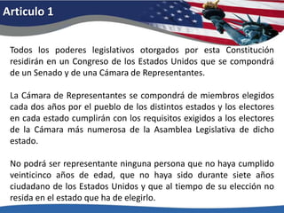 Articulo 1Todos los poderes legislativos otorgados por esta Constitución residirán en un Congreso de los Estados Unidos que se compondrá de un Senado y de una Cámara de Representantes. La Cámara de Representantes se compondrá de miembros elegidos cada dos años por el pueblo de los distintos estados y los electores en cada estado cumplirán con los requisitos exigidos a los electores de la Cámara más numerosa de la Asamblea Legislativa de dicho estado. No podrá ser representante ninguna persona que no haya cumplido veinticinco años de edad, que no haya sido durante siete años ciudadano de los Estados Unidos y que al tiempo de su elección no resida en el estado que ha de elegirlo. 