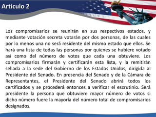 Articulo 2Los compromisarios se reunirán en sus respectivos estados, y mediante votación secreta votarán por dos personas, de las cuales por lo menos una no será residente del mismo estado que ellos. Se hará una lista de todas las personas por quienes se hubiere votado así como del número de votos que cada una obtuviere. Los compromisarios firmarán y certificarán esta lista, y la remitirán sellada a la sede del Gobierno de los Estados Unidos, dirigida al Presidente del Senado. En presencia del Senado y de la Cámara de Representantes, el Presidente del Senado abrirá todos los certificados y se procederá entonces a verificar el escrutinio. Será presidente la persona que obtuviere mayor número de votos si dicho número fuere la mayoría del número total de compromisarios designados. 