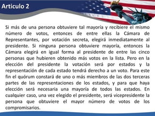Articulo 2Si más de una persona obtuviere tal mayoría y recibiere el mismo número de votos, entonces de entre ellas la Cámara de Representantes, por votación secreta, elegirá inmediatamente al presidente. Si ninguna persona obtuviere mayoría, entonces la Cámara elegirá en igual forma al presidente de entre las cinco personas que hubieren obtenido más votos en la lista. Pero en la elección del presidente la votación será por estados y la representación de cada estado tendrá derecho a un voto. Para este fin el quórum constará de uno o más miembros de las dos terceras partes de las representaciones de los estados, y para que haya elección será necesaria una mayoría de todos las estados. En cualquier caso, una vez elegido el presidente, será vicepresidente la persona que obtuviere el mayor número de votos de los compromisarios. 