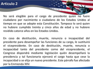 Articulo 2No será elegible para el cargo de presidente quien no fuere ciudadano por nacimiento o ciudadano de los Estados Unidos al tiempo en que se adopte esta Constitución. Tampoco lo será quien no hubiere cumplido treinta y cinco años de edad y no hubiere residido catorce años en los Estados Unidos. En caso de destitución, muerte, renuncia o incapacidad del presidente para desempeñar las funciones de su cargo, le sustituirá el vicepresidente. En caso de destitución, muerte, renuncia o incapacidad tanto del presidente como del vicepresidente, el Congreso dispondrá mediante legislación quién desempeñará la presidencia y tal funcionario ejercerá el cargo hasta que cese la incapacidad o se elija un nuevo presidente. Este párrafo fue afectado por la Enmienda XXV. 