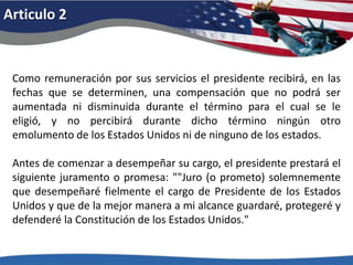 Articulo 2Como remuneración por sus servicios el presidente recibirá, en las fechas que se determinen, una compensación que no podrá ser aumentada ni disminuida durante el término para el cual se le eligió, y no percibirá durante dicho término ningún otro emolumento de los Estados Unidos ni de ninguno de los estados. Antes de comenzar a desempeñar su cargo, el presidente prestará el siguiente juramento o promesa: ""Juro (o prometo) solemnemente que desempeñaré fielmente el cargo de Presidente de los Estados Unidos y que de la mejor manera a mi alcance guardaré, protegeré y defenderé la Constitución de los Estados Unidos." 