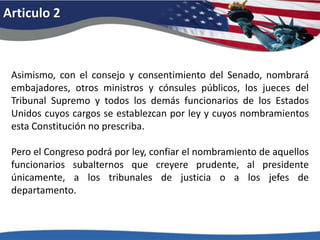 Articulo 2Asimismo, con el consejo y consentimiento del Senado, nombrará embajadores, otros ministros y cónsules públicos, los jueces del Tribunal Supremo y todos los demás funcionarios de los Estados Unidos cuyos cargos se establezcan por ley y cuyos nombramientos esta Constitución no prescriba. Pero el Congreso podrá por ley, confiar el nombramiento de aquellos funcionarios subalternos que creyere prudente, al presidente únicamente, a los tribunales de justicia o a los jefes de departamento. 