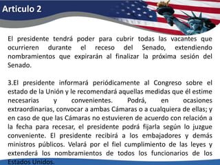 Articulo 2El presidente tendrá poder para cubrir todas las vacantes que ocurrieren durante el receso del Senado, extendiendo nombramientos que expirarán al finalizar la próxima sesión del Senado. 3.El presidente informará periódicamente al Congreso sobre el estado de la Unión y le recomendará aquellas medidas que él estime necesarias y convenientes. Podrá, en ocasiones extraordinarias, convocar a ambas Cámaras o a cualquiera de ellas; y en caso de que las Cámaras no estuvieren de acuerdo con relación a la fecha para recesar, el presidente podrá fijarla según lo juzgue conveniente. El presidente recibirá a los embajadores y demás ministros públicos. Velará por el fiel cumplimiento de las leyes y extenderá los nombramientos de todos los funcionarios de los Estados Unidos. 