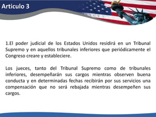 Articulo 31.El poder judicial de los Estados Unidos residirá en un Tribunal Supremo y en aquellos tribunales inferiores que periódicamente el Congreso creare y estableciere. Los jueces, tanto del Tribunal Supremo como de tribunales inferiores, desempeñarán sus cargos mientras observen buena conducta y en determinadas fechas recibirán por sus servicios una compensación que no será rebajada mientras desempeñen sus cargos. 