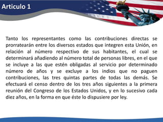 Articulo 1Tanto los representantes como las contribuciones directas se prorratearán entre los diversos estados que integren esta Unión, en relación al número respectivo de sus habitantes, el cual se determinará añadiendo al número total de personas libres, en el que se incluye a las que estén obligadas al servicio por determinado número de años y se excluye a los indios que no paguen contribuciones, las tres quintas partes de todas las demás. Se efectuará el censo dentro de los tres años siguientes a la primera reunión del Congreso de los Estados Unidos, y en lo sucesivo cada diez años, en la forma en que éste lo dispusiere por ley. 