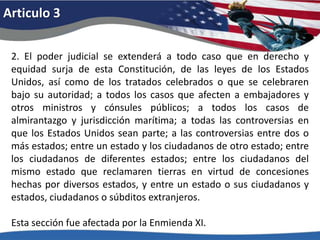 Articulo 32. El poder judicial se extenderá a todo caso que en derecho y equidad surja de esta Constitución, de las leyes de los Estados Unidos, así como de los tratados celebrados o que se celebraren bajo su autoridad; a todos los casos que afecten a embajadores y otros ministros y cónsules públicos; a todos los casos de almirantazgo y jurisdicción marítima; a todas las controversias en que los Estados Unidos sean parte; a las controversias entre dos o más estados; entre un estado y los ciudadanos de otro estado; entre los ciudadanos de diferentes estados; entre los ciudadanos del mismo estado que reclamaren tierras en virtud de concesiones hechas por diversos estados, y entre un estado o sus ciudadanos y estados, ciudadanos o súbditos extranjeros. Esta sección fue afectada por la Enmienda XI. 
