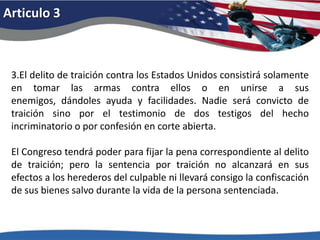 Articulo 33.El delito de traición contra los Estados Unidos consistirá solamente en tomar las armas contra ellos o en unirse a sus enemigos, dándoles ayuda y facilidades. Nadie será convicto de traición sino por el testimonio de dos testigos del hecho incriminatorio o por confesión en corte abierta. El Congreso tendrá poder para fijar la pena correspondiente al delito de traición; pero la sentencia por traición no alcanzará en sus efectos a los herederos del culpable ni llevará consigo la confiscación de sus bienes salvo durante la vida de la persona sentenciada. 