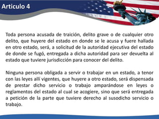 Articulo 4Toda persona acusada de traición, delito grave o de cualquier otro delito, que huyere del estado en donde se le acusa y fuere hallada en otro estado, será, a solicitud de la autoridad ejecutiva del estado de donde se fugó, entregada a dicha autoridad para ser devuelta al estado que tuviere jurisdicción para conocer del delito. Ninguna persona obligada a servir o trabajar en un estado, a tenor con las leyes allí vigentes, que huyere a otro estado, será dispensada de prestar dicho servicio o trabajo amparándose en leyes o reglamentos del estado al cual se acogiere, sino que será entregada a petición de la parte que tuviere derecho al susodicho servicio o trabajo. 