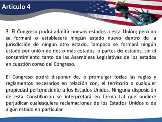 Articulo 43. El Congreso podrá admitir nuevos estados a esta Unión; pero no se formará o establecerá ningún estado nuevo dentro de la jurisdicción de ningún otro estado. Tampoco se formará ningún estado por unión de dos o más estados, o partes de estados, sin el consentimiento tanto de las Asambleas Legislativas de los estados en cuestión como del Congreso. El Congreso podrá disponer de, o promulgar todas las reglas y reglamentos necesarios en relación con, el territorio o cualquier propiedad perteneciente a los Estados Unidos. Ninguna disposición de esta Constitución se interpretará en forma tal que pudiere perjudicar cualesquiera reclamaciones de los Estados Unidos o de algún estado en particular. 