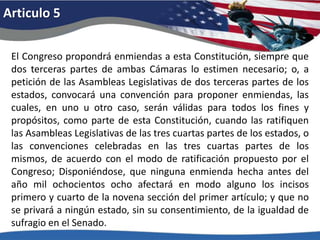 Articulo 5El Congreso propondrá enmiendas a esta Constitución, siempre que dos terceras partes de ambas Cámaras lo estimen necesario; o, a petición de las Asambleas Legislativas de dos terceras partes de los estados, convocará una convención para proponer enmiendas, las cuales, en uno u otro caso, serán válidas para todos los fines y propósitos, como parte de esta Constitución, cuando las ratifiquen las Asambleas Legislativas de las tres cuartas partes de los estados, o las convenciones celebradas en las tres cuartas partes de los mismos, de acuerdo con el modo de ratificación propuesto por el Congreso; Disponiéndose, que ninguna enmienda hecha antes del año mil ochocientos ocho afectará en modo alguno los incisos primero y cuarto de la novena sección del primer artículo; y que no se privará a ningún estado, sin su consentimiento, de la igualdad de sufragio en el Senado.
