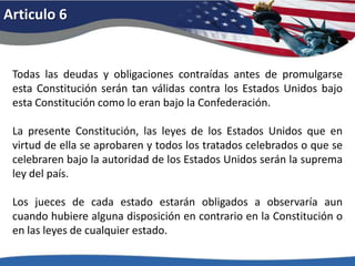 Articulo 6Todas las deudas y obligaciones contraídas antes de promulgarse esta Constitución serán tan válidas contra los Estados Unidos bajo esta Constitución como lo eran bajo la Confederación. La presente Constitución, las leyes de los Estados Unidos que en virtud de ella se aprobaren y todos los tratados celebrados o que se celebraren bajo la autoridad de los Estados Unidos serán la suprema ley del país. Los jueces de cada estado estarán obligados a observaría aun cuando hubiere alguna disposición en contrario en la Constitución o en las leyes de cualquier estado. 