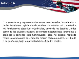 Articulo 6 Los senadores y representantes antes mencionados, los miembros de las Asambleas Legislativas de los diversos estados, así como todos los funcionarios ejecutivos y judiciales, tanto de los Estados Unidos como de los diversos estados, se comprometerán bajo juramento o promesa a sostener esta Constitución; pero no existirá requisito religioso alguno para desempeñar ningún cargo o empleo, retribuido o de confianza, bajo la autoridad de los Estados Unidos. 