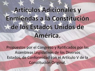 Artículos Adicionales y Enmiendas a la Constitución de los Estados Unidos de América.Propuestos por el Congreso y Ratificados por las Asambleas Legislativas de los Diversos Estados, de Conformidad con el Artículo V de la Constitución Original. 