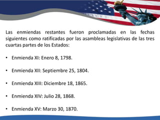 Las enmiendas restantes fueron proclamadas en las fechas siguientes como ratificadas por las asambleas legislativas de las tres cuartas partes de los Estados: Enmienda XI: Enero 8, 1798.