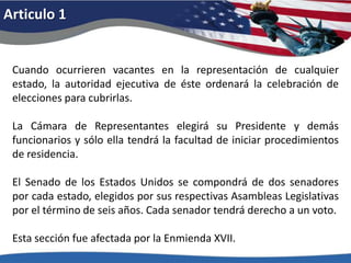 Articulo 1Cuando ocurrieren vacantes en la representación de cualquier estado, la autoridad ejecutiva de éste ordenará la celebración de elecciones para cubrirlas. La Cámara de Representantes elegirá su Presidente y demás funcionarios y sólo ella tendrá la facultad de iniciar procedimientos de residencia. El Senado de los Estados Unidos se compondrá de dos senadores por cada estado, elegidos por sus respectivas Asambleas Legislativas por el término de seis años. Cada senador tendrá derecho a un voto. Esta sección fue afectada por la Enmienda XVII. 