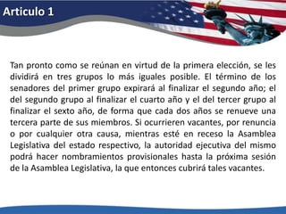 Articulo 1Tan pronto como se reúnan en virtud de la primera elección, se les dividirá en tres grupos lo más iguales posible. El término de los senadores del primer grupo expirará al finalizar el segundo año; el del segundo grupo al finalizar el cuarto año y el del tercer grupo al finalizar el sexto año, de forma que cada dos años se renueve una tercera parte de sus miembros. Si ocurrieren vacantes, por renuncia o por cualquier otra causa, mientras esté en receso la Asamblea Legislativa del estado respectivo, la autoridad ejecutiva del mismo podrá hacer nombramientos provisionales hasta la próxima sesión de la Asamblea Legislativa, la que entonces cubrirá tales vacantes. 