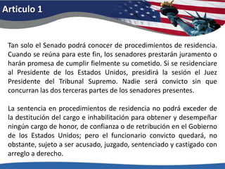 Articulo 1Tan solo el Senado podrá conocer de procedimientos de residencia. Cuando se reúna para este fin, los senadores prestarán juramento o harán promesa de cumplir fielmente su cometido. Si se residenciare al Presidente de los Estados Unidos, presidirá la sesión el Juez Presidente del Tribunal Supremo. Nadie será convicto sin que concurran las dos terceras partes de los senadores presentes. La sentencia en procedimientos de residencia no podrá exceder de la destitución del cargo e inhabilitación para obtener y desempeñar ningún cargo de honor, de confianza o de retribución en el Gobierno de los Estados Unidos; pero el funcionario convicto quedará, no obstante, sujeto a ser acusado, juzgado, sentenciado y castigado con arreglo a derecho. 