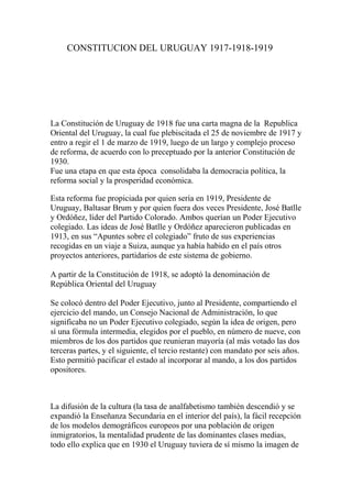 CONSTITUCION DEL URUGUAY 1917-1918-1919
La Constitución de Uruguay de 1918 fue una carta magna de la Republica
Oriental del Uruguay, la cual fue plebiscitada el 25 de noviembre de 1917 y
entro a regir el 1 de marzo de 1919, luego de un largo y complejo proceso
de reforma, de acuerdo con lo preceptuado por la anterior Constitución de
1930.
Fue una etapa en que esta época consolidaba la democracia política, la
reforma social y la prosperidad económica.
Esta reforma fue propiciada por quien sería en 1919, Presidente de
Uruguay, Baltasar Brum y por quien fuera dos veces Presidente, José Batlle
y Ordóñez, líder del Partido Colorado. Ambos querían un Poder Ejecutivo
colegiado. Las ideas de José Batlle y Ordóñez aparecieron publicadas en
1913, en sus “Apuntes sobre el colegiado” fruto de sus experiencias
recogidas en un viaje a Suiza, aunque ya había habido en el país otros
proyectos anteriores, partidarios de este sistema de gobierno.
A partir de la Constitución de 1918, se adoptó la denominación de
República Oriental del Uruguay
Se colocó dentro del Poder Ejecutivo, junto al Presidente, compartiendo el
ejercicio del mando, un Consejo Nacional de Administración, lo que
significaba no un Poder Ejecutivo colegiado, según la idea de origen, pero
sí una fórmula intermedia, elegidos por el pueblo, en número de nueve, con
miembros de los dos partidos que reunieran mayoría (al más votado las dos
terceras partes, y el siguiente, el tercio restante) con mandato por seis años.
Esto permitió pacificar el estado al incorporar al mando, a los dos partidos
opositores.
La difusión de la cultura (la tasa de analfabetismo también descendió y se
expandió la Enseñanza Secundaria en el interior del país), la fácil recepción
de los modelos demográficos europeos por una población de origen
inmigratorios, la mentalidad prudente de las dominantes clases medias,
todo ello explica que en 1930 el Uruguay tuviera de sí mismo la imagen de
 