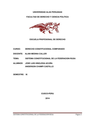 UNIVERSIDAD ALAS PERUANAS 
FACULTAD DE DERECHO Y CIENCIA POLITICA 
ESCUELA PROFESIONAL DE DERECHO 
CURSO: DERECHO CONSTITUCIONAL COMPARADO 
DOCENTE: ALAIN MEDINA CALLER 
TEMA: SISTEMA CONSTITUCIONAL DE LA FEDERACION RUSA 
ALUMNOS JOSE LUIS HINOJOSA ACUÑA 
ANDERSON CHAMPI CASTILLO 
SEMESTRE: IX 
CUSCO-PERU 
2014 
SISTEMA CONSTITUCIONAL DE LA FEDERACION RUSA Página 1 
 