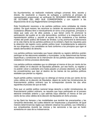 los Ayuntamientos, se realizarán mediante sufragio universal, libre, secreto y 
directo. Se resolverán a mayoría de sufragios y conforme al principio de 
representación proporcional, se verificarán EL SEGUNDO DOMINGO DEL MES 
DE OCTUBRE DEL AÑO QUE CORRESPONDA y con sujeción a las 
disposiciones de la Ley Reglamentaria correspondiente. 
Esta Constitución reconoce a los partidos políticos como entidades de interés 
público. De igual manera, les reconoce su carácter de asociaciones políticas de 
ciudadanos afiliados libre e individualmente en torno a los programas, principios e 
ideas que cada uno de ellos postula, y que tienen como fin promover la 
participación del pueblo en la vida democrática, contribuir a la integración de la 
representación política y, permitir el acceso de los ciudadanos a los distintos 
niveles del poder público del Estado de Sinaloa. La ley promoverá la democracia 
en la vida interna de los partidos políticos en la entidad y fijará los requisitos para 
la obtención del registro como partido político local. Invariablemente la selección 
de sus dirigentes y sus candidatos se hará conforme a los principios que rigen el 
estado democrático de derecho. 
Los partidos políticos nacionales que hayan obtenido su registro definitivo podrán 
participar en las elecciones estatales y municipales. La ley determinará las formas 
específicas y condiciones de la intervención de los partidos políticos nacionales y 
estatales en dichos procesos electorales. 
Los partidos políticos estatales que no obtengan al menos el dos por ciento de los 
votos válidos en la elección de Diputados perderán, por ese hecho, su registro y 
no podrán volver a solicitarlo sino hasta pasado un proceso electoral. La ley fijará 
los procedimientos que rijan el destino de los bienes de los partidos políticos 
estatales que pierdan su registro. 
Aquél partido político nacional que no obtenga al menos el dos por ciento de los 
votos válidos en la elección de Diputados, dejará de recibir las ministraciones de 
financiamiento público ordinario que le correspondan durante los dos años 
siguientes al proceso de que se trate. 
Para que un partido político nacional tenga derecho a recibir ministraciones de 
financiamiento público ordinario, se requiere que haya participado en el proceso 
electoral inmediato anterior y que además haya obtenido al menos el dos por 
ciento de los votos válidos de la elección de Diputados en dicho proceso. 
La ley fijará los tiempos y las modalidades que tendrán las precampañas y las 
campañas electorales, las cuales deberán ser respetuosas y propositivas; de igual 
manera determinará las reglas que deberán observar los partidos, sus militantes y 
sus simpatizantes durante las mismas y las sanciones a las que se harán 
acreedores en caso de su inobservancia. 
10 
 