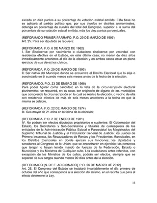 exceda en diez puntos a su porcentaje de votación estatal emitida. Esta base no 
se aplicará al partido político que, por sus triunfos en distritos uninominales, 
obtenga un porcentaje de curules del total del Congreso, superior a la suma del 
porcentaje de su votación estatal emitida, más los diez puntos porcentuales. 
(REFORMADO PRIMER PÁRRAFO, P.O. 29 DE MARZO DE 1995) 
Art. 25. Para ser diputado se requiere: 
(REFORMADA, P.O. 6 DE MARZO DE 1962) 
I. Ser Sinaloense por nacimiento o ciudadano sinaloense por vecindad con 
residencia efectiva en el Estado, en este último caso, no menor de diez años 
inmediatamente anteriores al día de la elección y en ambos casos estar en pleno 
ejercicio de sus derechos cívicos. 
(REFORMADA, P.O. 29 DE MARZO DE 1995) 
II. Ser nativo del Municipio donde se encuentre el Distrito Electoral que lo elija o 
avecindado en él cuando menos seis meses antes de la fecha de la elección. 
(REFORMADO, P.O. 23 DE ENERO DE 1998) 
Para poder figurar como candidato en la lista de la circunscripción electoral 
plurinominal, se requerirá, en su caso, ser originario de alguno de los municipios 
que comprenda la circunscripción en la cual se realice la elección, o vecino de ella 
con residencia efectiva de más de seis meses anteriores a la fecha en que la 
misma se celebre. 
(REFORMADA, P.O. 22 DE MARZO DE 1974) 
III. Sea mayor de 21 años en la fecha de la elección; 
(REFORMADA, P.O. 2 DE ENERO DE 1981) 
IV. No podrán ser electos diputados propietarios o suplentes: El Gobernador del 
Estado, los Secretarios y Sub-Secretarios y titulares de cualesquiera de las 
entidades de la Administración Pública Estatal o Paraestatal los Magistrados del 
Supremo Tribunal de Justicia y el Procurador General de Justicia; los Jueces de 
Primera Instancia, los Recaudadores de Rentas y los Presidentes Municipales, en 
los Distritos Electorales en donde ejerzan sus funciones; los diputados y 
senadores al Congreso de la Unión, que se encontraren en ejercicio; las personas 
que tengan o hayan tenido mando de fuerzas de la Federación, Estado o 
Municipios y los Ministros de Cualquier culto. Los ciudadanos antes referidos, con 
excepción de los Ministros de los cultos, podrán ser electos, siempre que se 
separen de sus cargos cuando menos 90 días antes de la elección. 
(REFORMADO [N. DE E. ADICIONADO], P.O. 26 DE MARZO DE 2012) 
Art. 26. El Congreso del Estado se instalará invariablemente el día primero de 
octubre del año que corresponda a la elección del mismo, en el recinto que para el 
efecto determine la Ley. 
16 
 